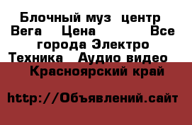 Блочный муз. центр “Вега“ › Цена ­ 8 999 - Все города Электро-Техника » Аудио-видео   . Красноярский край
